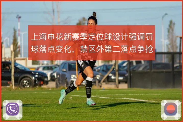 上海申花新赛季定位球设计强调罚球落点变化，禁区外第二落点争抢成关键