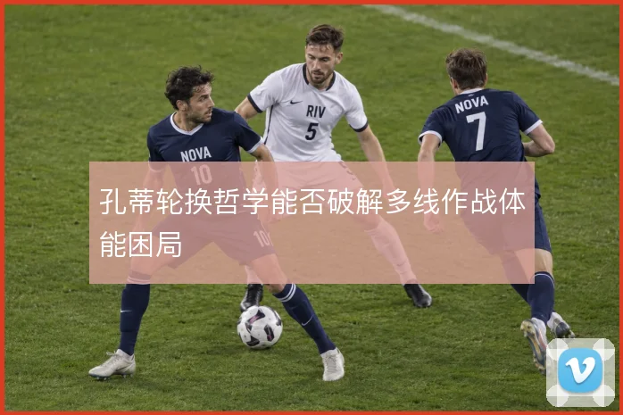 孔蒂轮换哲学能否破解多线作战体能困局