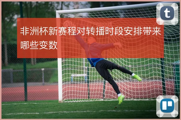 非洲杯新赛程对转播时段安排带来哪些变数