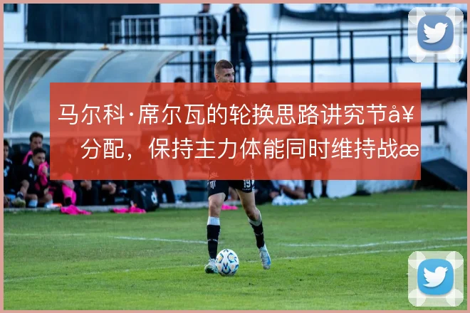 马尔科·席尔瓦的轮换思路讲究节奏分配,保持主力体能同时维持战术连贯