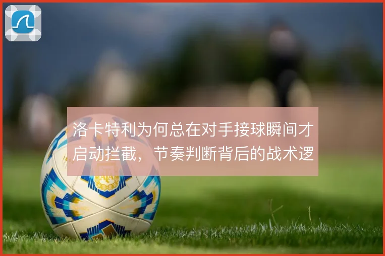 洛卡特利为何总在对手接球瞬间才启动拦截，节奏判断背后的战术逻辑