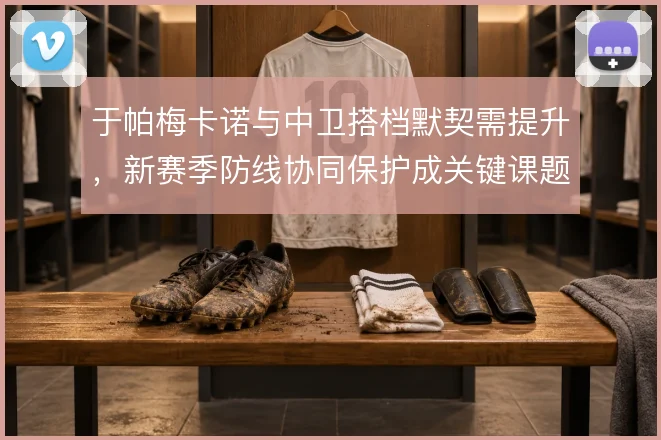 于帕梅卡诺与中卫搭档默契需提升，新赛季防线协同保护成关键课题