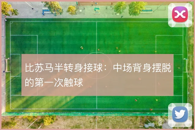 比苏马半转身接球：中场背身摆脱的第一次触球