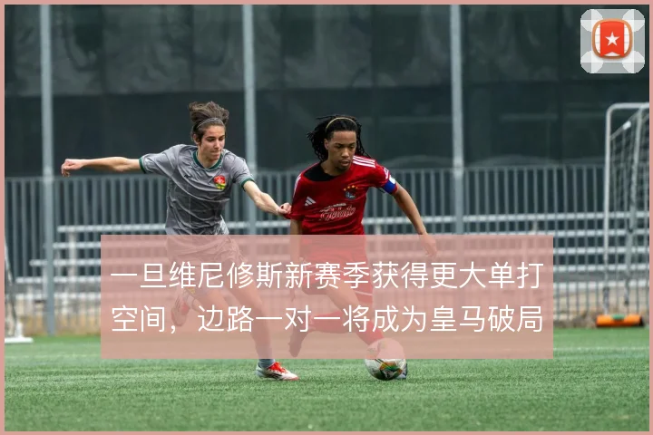 一旦维尼修斯新赛季获得更大单打空间,边路一对一将成为皇马破局首选方案