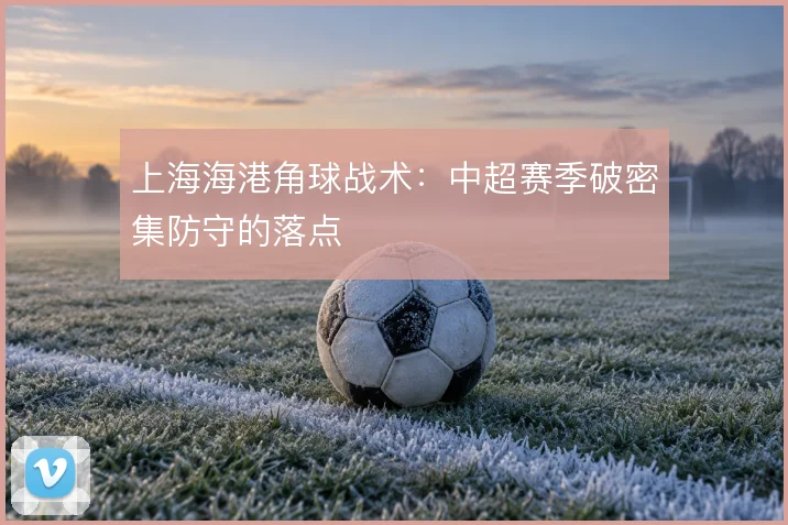 上海海港角球战术：中超赛季破密集防守的落点
