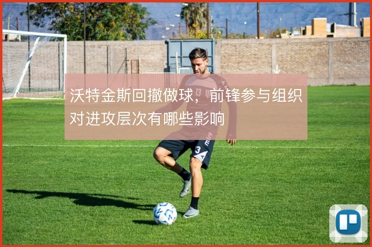 沃特金斯回撤做球，前锋参与组织对进攻层次有哪些影响