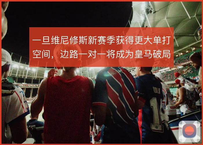 一旦维尼修斯新赛季获得更大单打空间,边路一对一将成为皇马破局首选方案