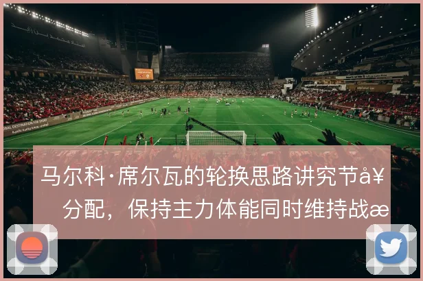 马尔科·席尔瓦的轮换思路讲究节奏分配,保持主力体能同时维持战术连贯