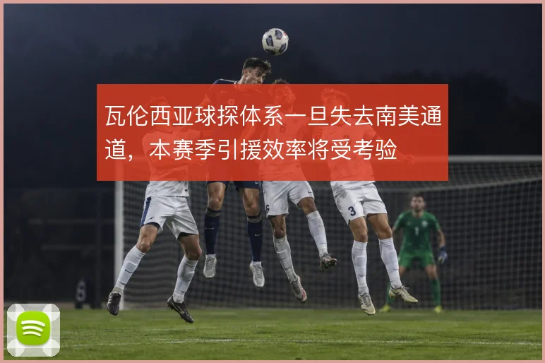 瓦伦西亚球探体系一旦失去南美通道,本赛季引援效率将受考验
