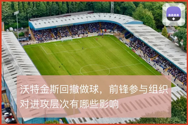 沃特金斯回撤做球，前锋参与组织对进攻层次有哪些影响