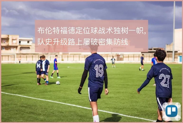 布伦特福德定位球战术独树一帜，队史升级路上屡破密集防线
