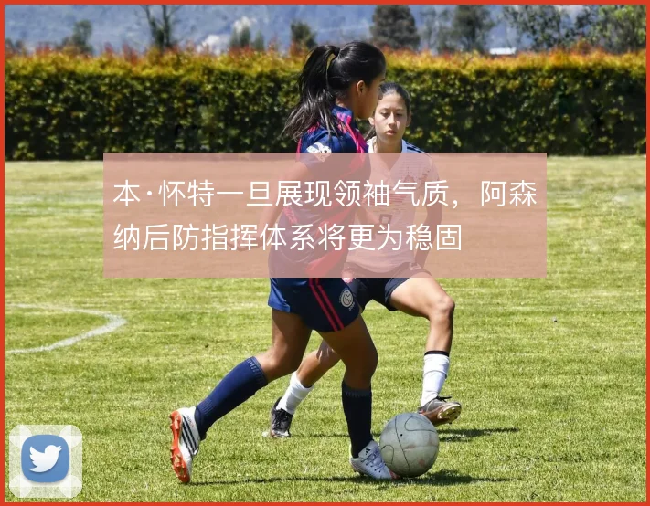 本·怀特一旦展现领袖气质，阿森纳后防指挥体系将更为稳固