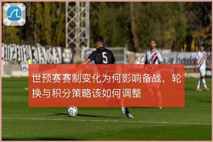 世预赛赛制变化为何影响备战，轮换与积分策略该如何调整