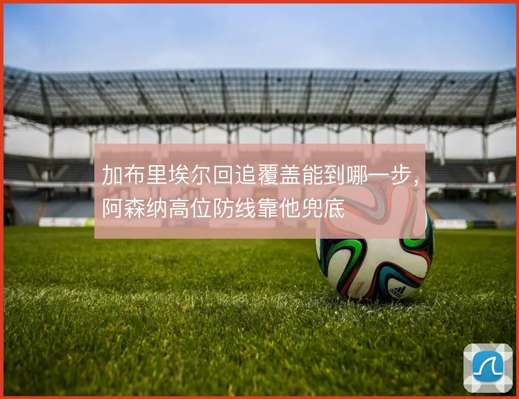 加布里埃尔回追覆盖能到哪一步,阿森纳高位防线靠他兜底