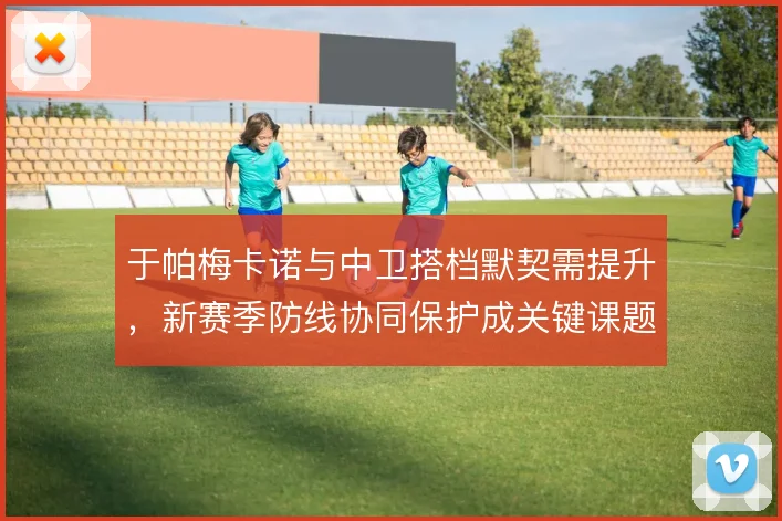 于帕梅卡诺与中卫搭档默契需提升，新赛季防线协同保护成关键课题